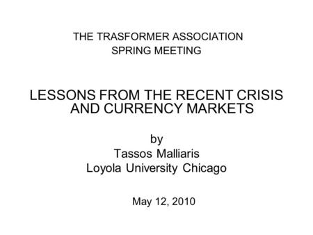 THE TRASFORMER ASSOCIATION SPRING MEETING LESSONS FROM THE RECENT CRISIS AND CURRENCY MARKETS by Tassos Malliaris Loyola University Chicago May 12, 2010.