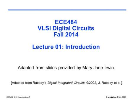 CSE477 L01 Introduction.1Irwin&Vijay, PSU, 2002 ECE484 VLSI Digital Circuits Fall 2014 Lecture 01: Introduction Adapted from slides provided by Mary Jane.