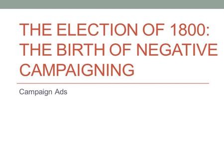 THE ELECTION OF 1800: THE BIRTH OF NEGATIVE CAMPAIGNING Campaign Ads.