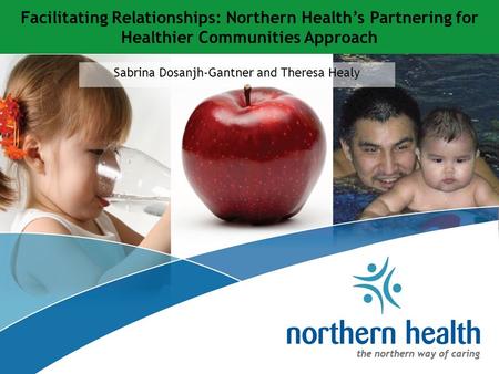 Sabrina Dosanjh-Gantner and Theresa Healy Facilitating Relationships: Northern Health’s Partnering for Healthier Communities Approach.