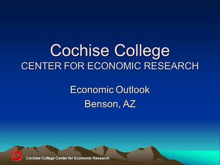 Cochise College Center for Economic Research Cochise College CENTER FOR ECONOMIC RESEARCH Economic Outlook Benson, AZ.