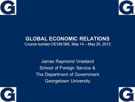 GLOBAL ECONOMIC RELATIONS Course number DEVM 566, May 14 – May 25, 2012 James Raymond Vreeland School of Foreign Service & The Department of Government.