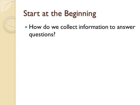 Start at the Beginning How do we collect information to answer questions?