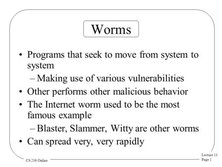 Lecture 14 Page 1 CS 236 Online Worms Programs that seek to move from system to system –Making use of various vulnerabilities Other performs other malicious.