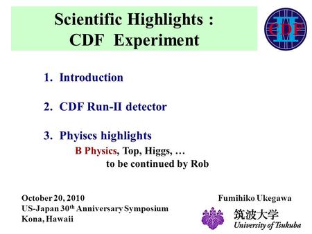 Scientific Highlights : CDF Experiment 1.Introduction 2.CDF Run-II detector 3.Phyiscs highlights B Physics, Top, Higgs, … to be continued by Rob October.
