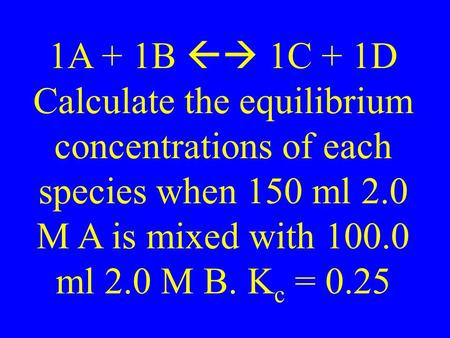 1A + 1B  1C + 1D Calculate the equilibrium concentrations of each species when 150 ml 2.0 M A is mixed with 100.0 ml 2.0 M B. K c = 0.25.