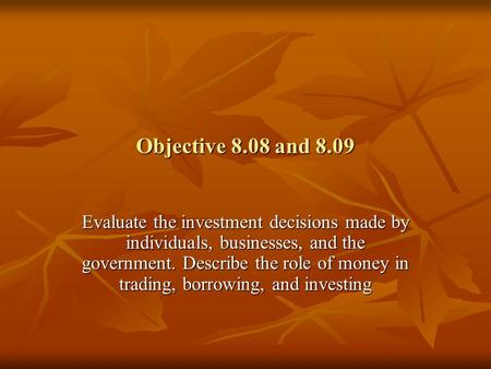Objective 8.08 and 8.09 Evaluate the investment decisions made by individuals, businesses, and the government. Describe the role of money in trading, borrowing,