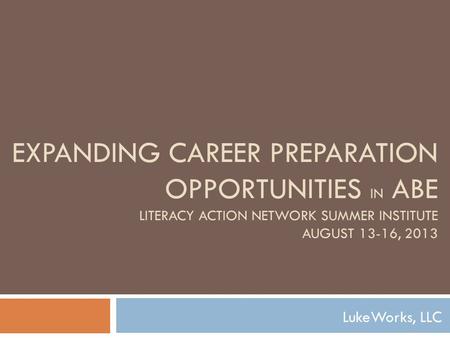 EXPANDING CAREER PREPARATION OPPORTUNITIES IN ABE LITERACY ACTION NETWORK SUMMER INSTITUTE AUGUST 13-16, 2013 LukeWorks, LLC.