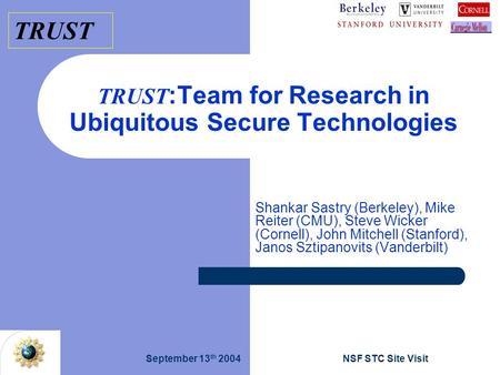 TRUST September 13 th 2004NSF STC Site Visit TRUST :Team for Research in Ubiquitous Secure Technologies Shankar Sastry (Berkeley), Mike Reiter (CMU), Steve.