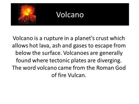 Volcano Volcano is a rupture in a planet's crust which allows hot lava, ash and gases to escape from below the surface. Volcanoes are generally found where.