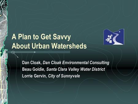 A Plan to Get Savvy About Urban Watersheds Dan Cloak, Dan Cloak Environmental Consulting Beau Goldie, Santa Clara Valley Water District Lorrie Gervin,