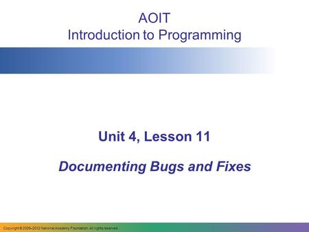 AOIT Introduction to Programming Unit 4, Lesson 11 Documenting Bugs and Fixes Copyright © 2009–2012 National Academy Foundation. All rights reserved.
