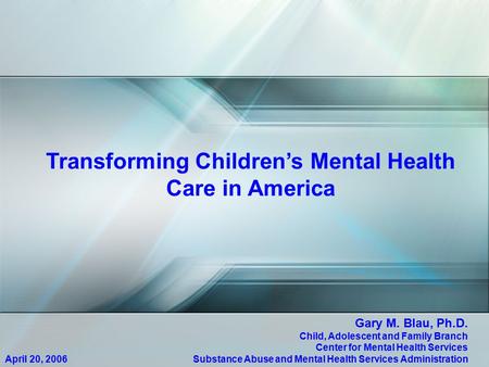 Transforming Children’s Mental Health Care in America April 20, 2006 Gary M. Blau, Ph.D. Child, Adolescent and Family Branch Center for Mental Health Services.