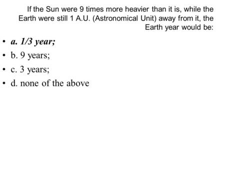 If the Sun were 9 times more heavier than it is, while the Earth were still 1 A.U. (Astronomical Unit) away from it, the Earth year would be: a. 1/3 year;