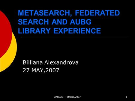 AMICAL - Ifrane,20071 METASEARCH, FEDERATED SEARCH AND AUBG LIBRARY EXPERIENCE Billiana Alexandrova 27 MAY,2007.