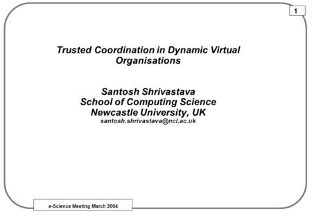 E-Science Meeting March 2004 1 Trusted Coordination in Dynamic Virtual Organisations Santosh Shrivastava School of Computing Science Newcastle University,