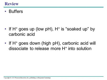 Copyright © 2005 Pearson Education, Inc. publishing as Benjamin Cummings Review Buffers If H + goes up (low pH), H + is “soaked up” by carbonic acid If.
