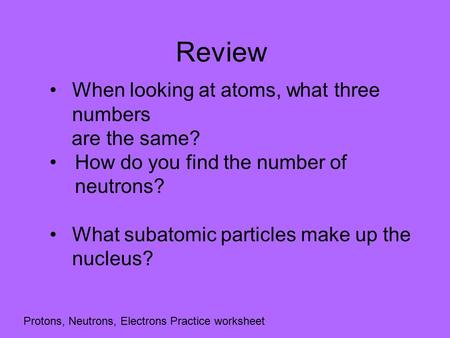 Review When looking at atoms, what three numbers are the same? How do you find the number of neutrons? What subatomic particles make up the nucleus? Protons,