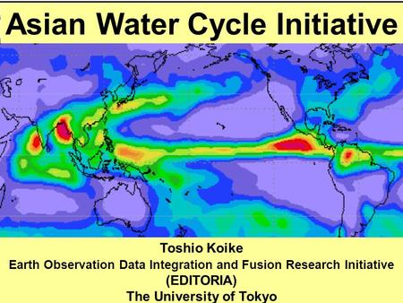 Asian Water Cycle Initiative Toshio Koike Earth Observation Data Integration and Fusion Research Initiative (EDITORIA) The University of Tokyo.