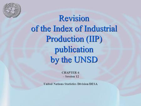 CHAPTER 6 – Session 12 United Nations Statistics Division/DESA Revision of the Index of Industrial Production (IIP) publication by the UNSD.