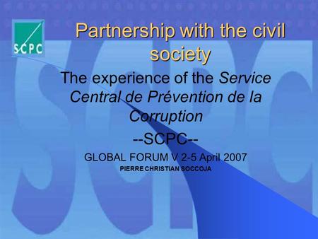 Partnership with the civil society The experience of the Service Central de Prévention de la Corruption --SCPC-- GLOBAL FORUM V 2-5 April 2007 PIERRE CHRISTIAN.