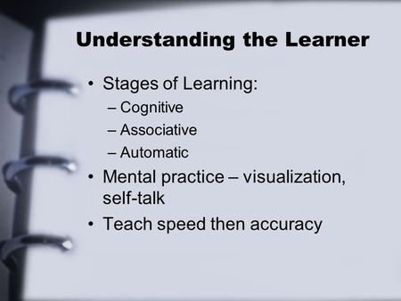 Understanding the Learner Stages of Learning: –Cognitive –Associative –Automatic Mental practice – visualization, self-talk Teach speed then accuracy.