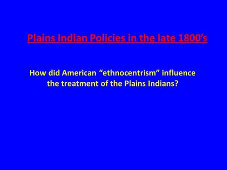 Plains Indian Policies in the late 1800’s How did American “ethnocentrism” influence the treatment of the Plains Indians?