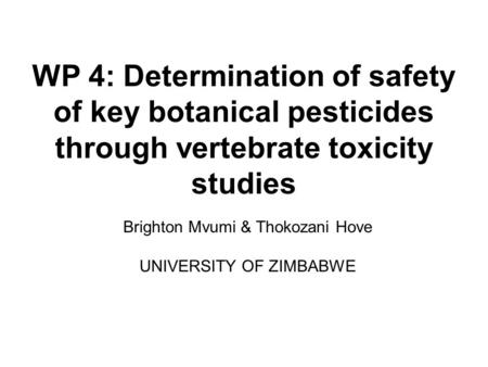 WP 4: Determination of safety of key botanical pesticides through vertebrate toxicity studies Brighton Mvumi & Thokozani Hove UNIVERSITY OF ZIMBABWE.
