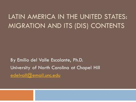 LATIN AMERICA IN THE UNITED STATES: MIGRATION AND ITS (DIS) CONTENTS By Emilio del Valle Escalante, Ph.D. University of North Carolina at Chapel Hill