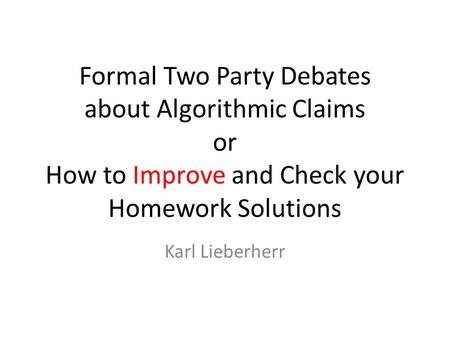 Formal Two Party Debates about Algorithmic Claims or How to Improve and Check your Homework Solutions Karl Lieberherr.