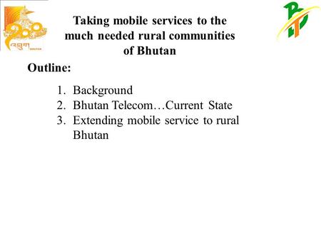 Taking mobile services to the much needed rural communities of Bhutan 1.Background 2.Bhutan Telecom…Current State 3.Extending mobile service to rural Bhutan.