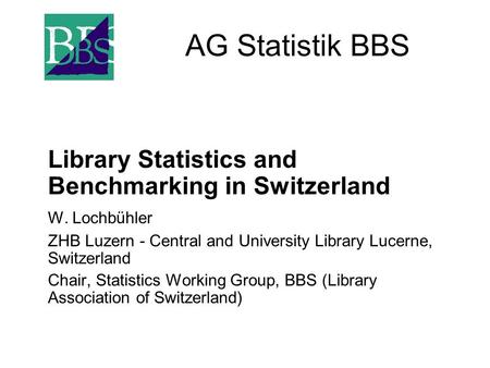 AG Statistik BBS Library Statistics and Benchmarking in Switzerland W. Lochbühler ZHB Luzern - Central and University Library Lucerne, Switzerland Chair,