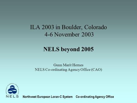 ILA 2003 in Boulder, Colorado 4-6 November 2003 NELS beyond 2005 Gunn Marit Hernes NELS Co-ordinating Agency Office (CAO) Northwest European Loran-C SystemCo-ordinating.