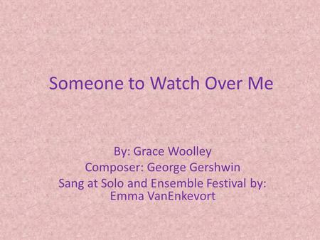 Someone to Watch Over Me By: Grace Woolley Composer: George Gershwin Sang at Solo and Ensemble Festival by: Emma VanEnkevort.