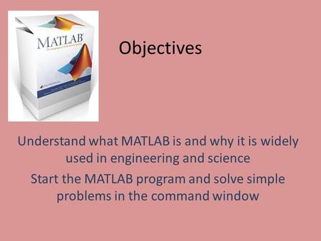 Objectives Understand what MATLAB is and why it is widely used in engineering and science Start the MATLAB program and solve simple problems in the command.