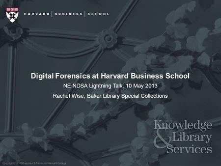 Copyright 2013 © President & Fellows of Harvard College Digital Forensics at Harvard Business School NE NDSA Lightning Talk, 10 May 2013 Rachel Wise, Baker.