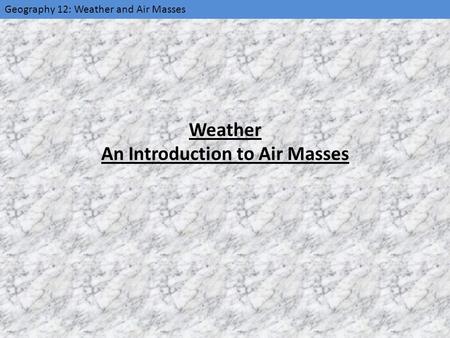 Geography 12: Weather and Air Masses Weather An Introduction to Air Masses.