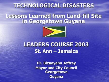 TECHNOLOGICAL DISASTERS Lessons Learned from Land-fill Site in Georgetown Guyana LEADERS COURSE 2003 St. Ann – Jamaica Dr. Bizuayehu Jeffrey Mayor and.