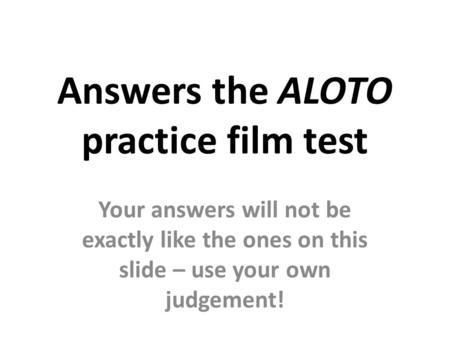Answers the ALOTO practice film test Your answers will not be exactly like the ones on this slide – use your own judgement!
