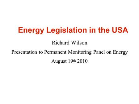 Energy Legislation in the USA Richard Wilson Presentation to Permanent Monitoring Panel on Energy August 19 th 2010.