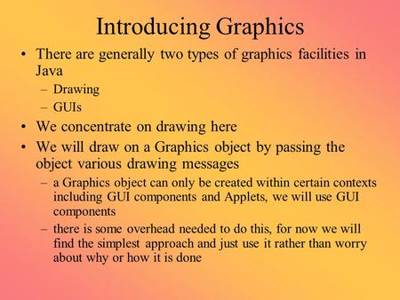 Introducing Graphics There are generally two types of graphics facilities in Java –Drawing –GUIs We concentrate on drawing here We will draw on a Graphics.