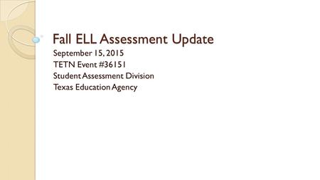Fall ELL Assessment Update September 15, 2015 TETN Event #36151 Student Assessment Division Texas Education Agency.