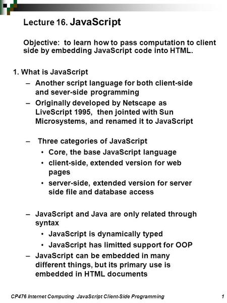 CP476 Internet Computing JavaScript Client-Side Programming 1 1. What is JavaScript –Another script language for both client-side and sever-side programming.
