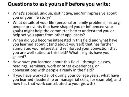 Questions to ask yourself before you write: What's special, unique, distinctive, and/or impressive about you or your life story? What details of your life.