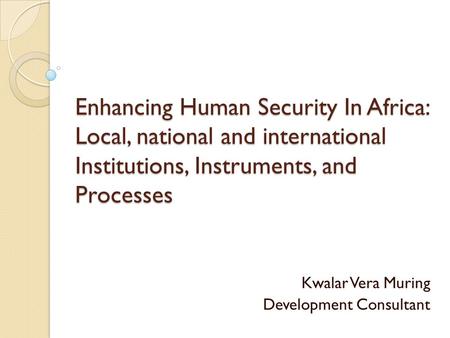 Enhancing Human Security In Africa: Local, national and international Institutions, Instruments, and Processes Kwalar Vera Muring Development Consultant.