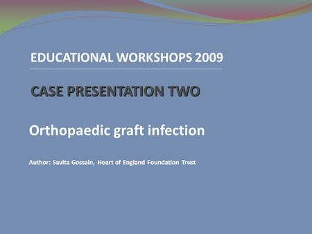 EDUCATIONAL WORKSHOPS 2009 CASE PRESENTATION TWO Orthopaedic graft infection Author: Savita Gossain, Heart of England Foundation Trust.