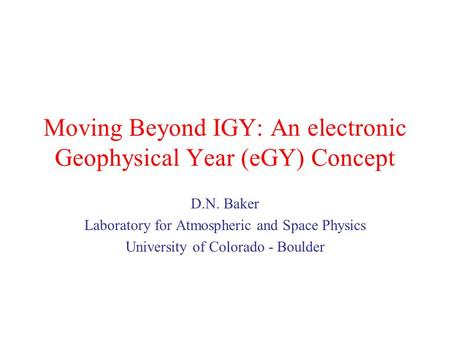 Moving Beyond IGY: An electronic Geophysical Year (eGY) Concept D.N. Baker Laboratory for Atmospheric and Space Physics University of Colorado - Boulder.