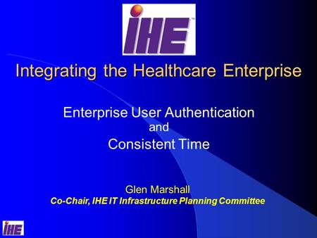 Integrating the Healthcare Enterprise Enterprise User Authentication and Consistent Time Glen Marshall Co-Chair, IHE IT Infrastructure Planning Committee.