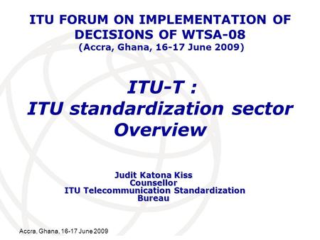 International Telecommunication Union Accra, Ghana, 16-17 June 2009 ITU-T : ITU standardization sector Overview Judit Katona Kiss Counsellor ITU Telecommunication.