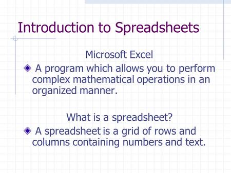 Introduction to Spreadsheets Microsoft Excel A program which allows you to perform complex mathematical operations in an organized manner. What is a spreadsheet?